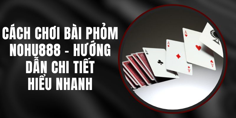 Cách Chơi Bài Phỏm Nohu888 - Hướng Dẫn Chi Tiết, Hiểu Nhanh